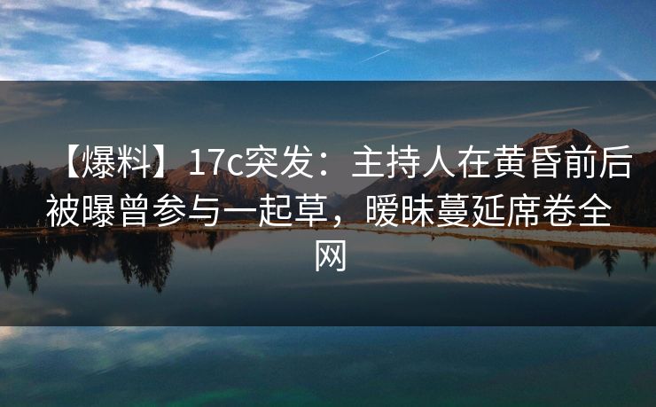 【爆料】17c突发：主持人在黄昏前后被曝曾参与一起草，暧昧蔓延席卷全网