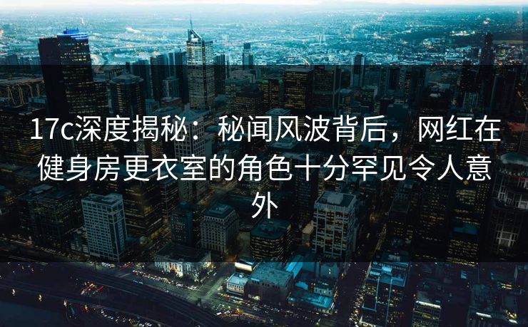 17c深度揭秘：秘闻风波背后，网红在健身房更衣室的角色十分罕见令人意外