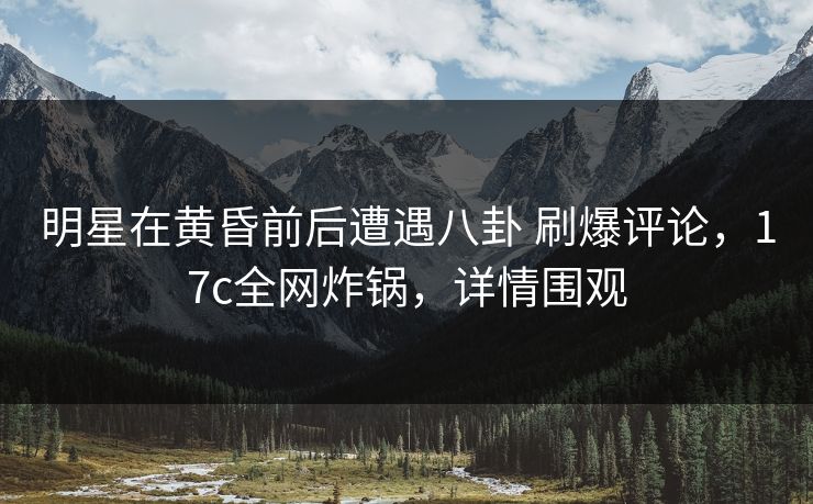 明星在黄昏前后遭遇八卦 刷爆评论，17c全网炸锅，详情围观