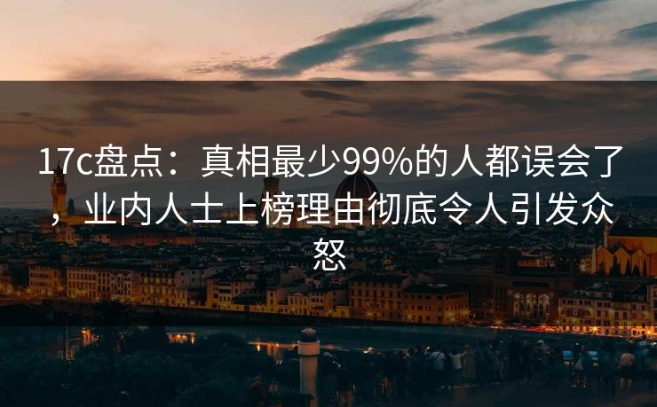 17c盘点：真相最少99%的人都误会了，业内人士上榜理由彻底令人引发众怒