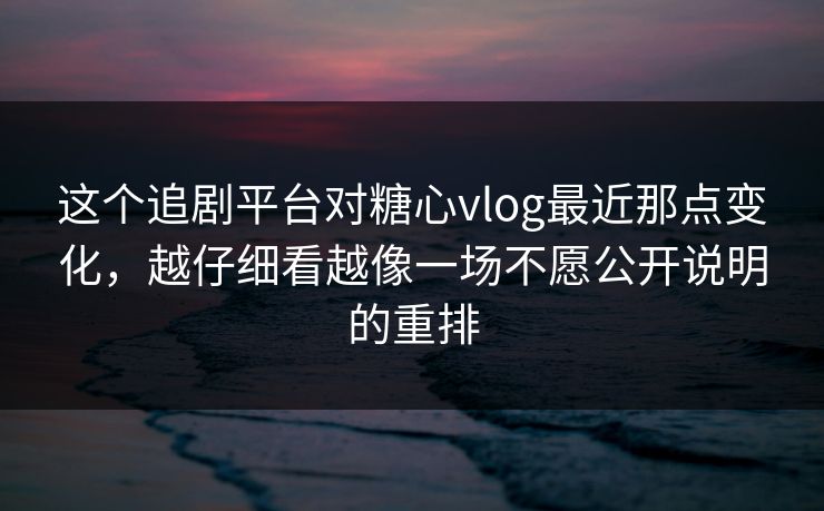 这个追剧平台对糖心vlog最近那点变化，越仔细看越像一场不愿公开说明的重排