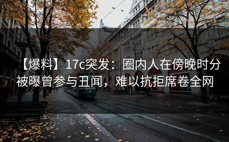 【爆料】17c突发：圈内人在傍晚时分被曝曾参与丑闻，难以抗拒席卷全网