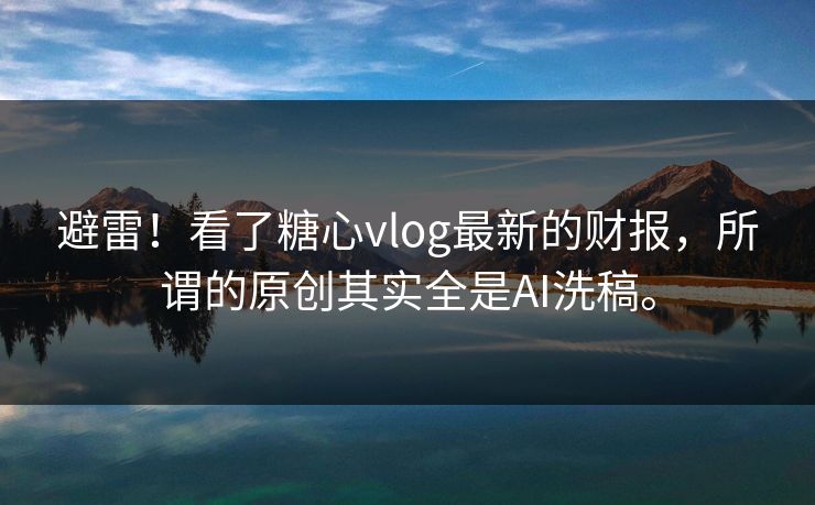 避雷！看了糖心vlog最新的财报，所谓的原创其实全是AI洗稿。