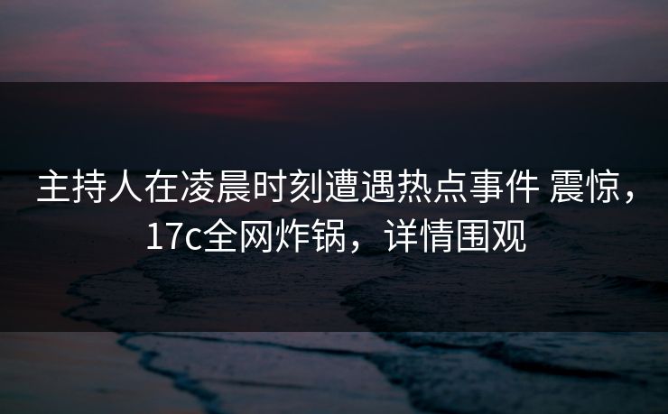 主持人在凌晨时刻遭遇热点事件 震惊，17c全网炸锅，详情围观