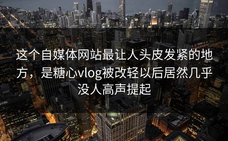 这个自媒体网站最让人头皮发紧的地方，是糖心vlog被改轻以后居然几乎没人高声提起
