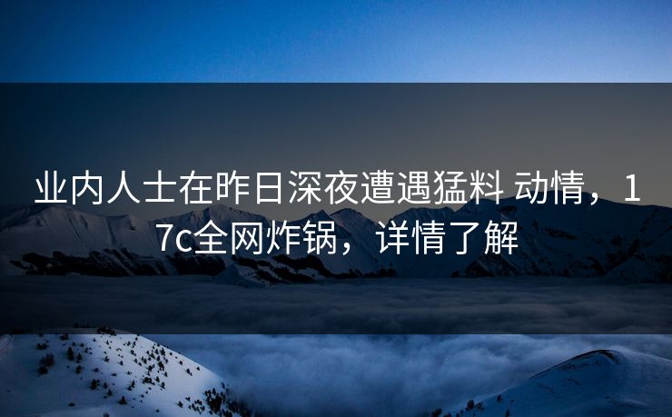 业内人士在昨日深夜遭遇猛料 动情，17c全网炸锅，详情了解