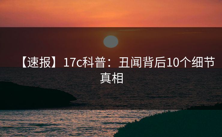 【速报】17c科普：丑闻背后10个细节真相