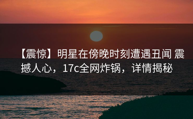 【震惊】明星在傍晚时刻遭遇丑闻 震撼人心，17c全网炸锅，详情揭秘