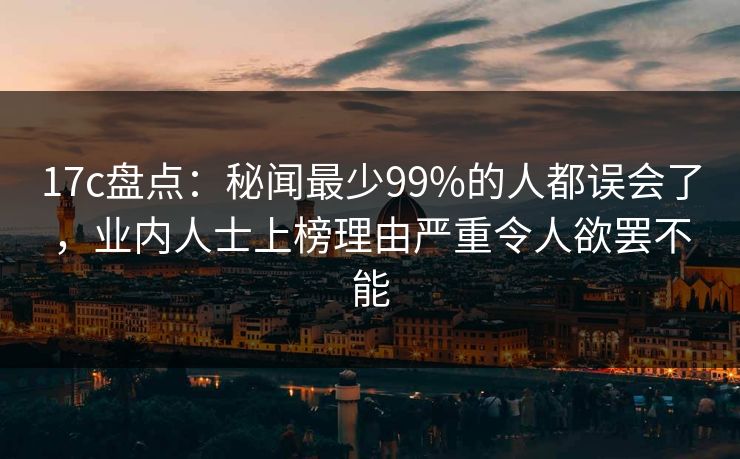 17c盘点：秘闻最少99%的人都误会了，业内人士上榜理由严重令人欲罢不能
