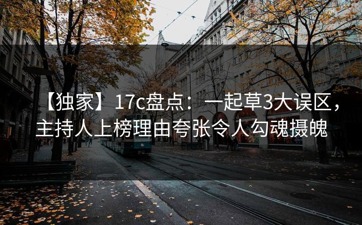 【独家】17c盘点：一起草3大误区，主持人上榜理由夸张令人勾魂摄魄