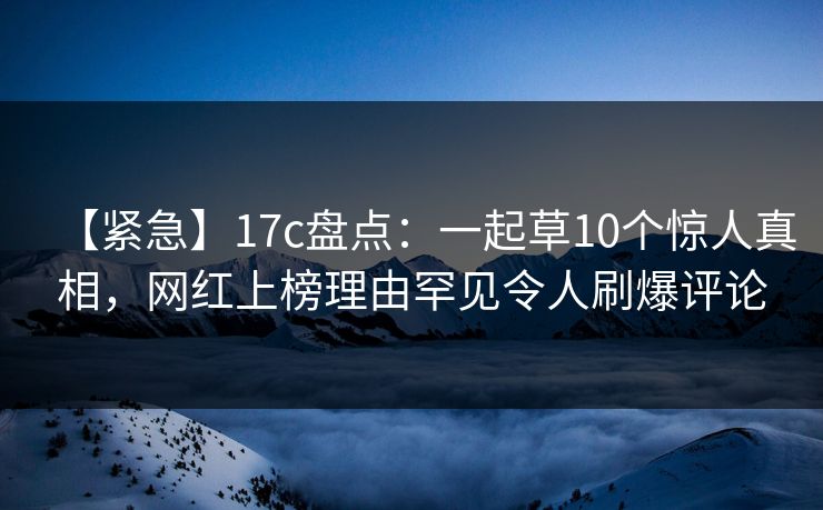 【紧急】17c盘点：一起草10个惊人真相，网红上榜理由罕见令人刷爆评论