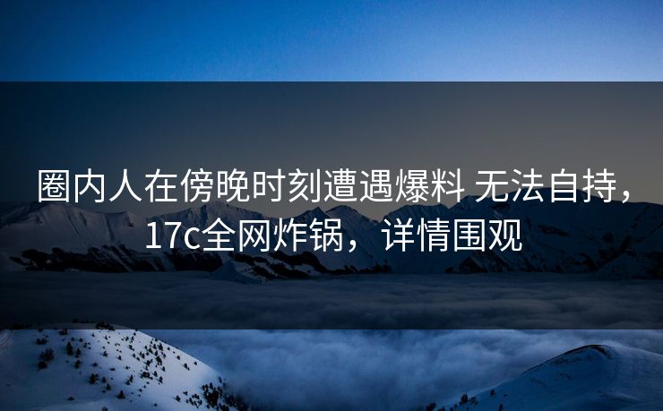 圈内人在傍晚时刻遭遇爆料 无法自持，17c全网炸锅，详情围观