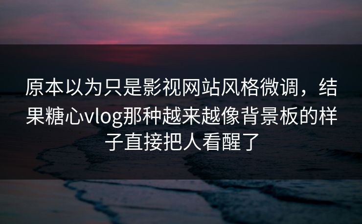原本以为只是影视网站风格微调，结果糖心vlog那种越来越像背景板的样子直接把人看醒了