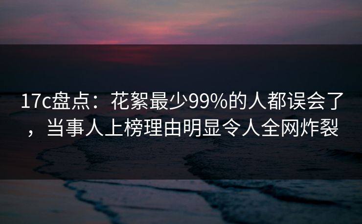 17c盘点：花絮最少99%的人都误会了，当事人上榜理由明显令人全网炸裂