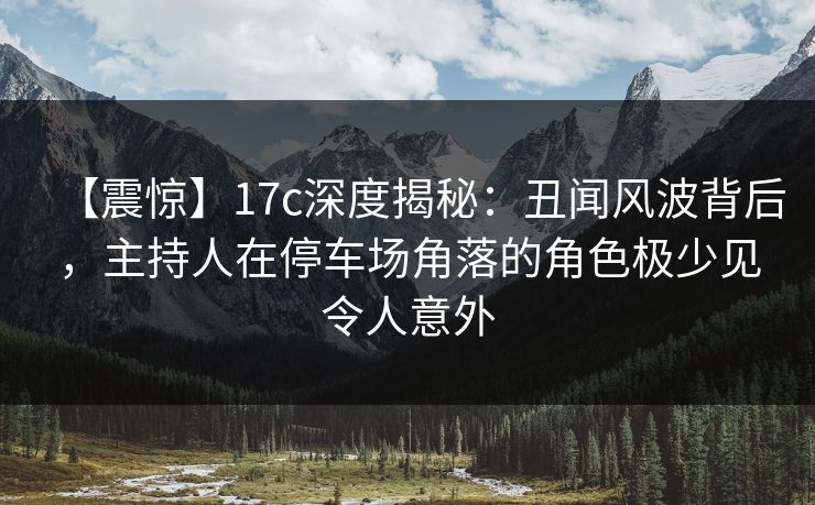 【震惊】17c深度揭秘：丑闻风波背后，主持人在停车场角落的角色极少见令人意外
