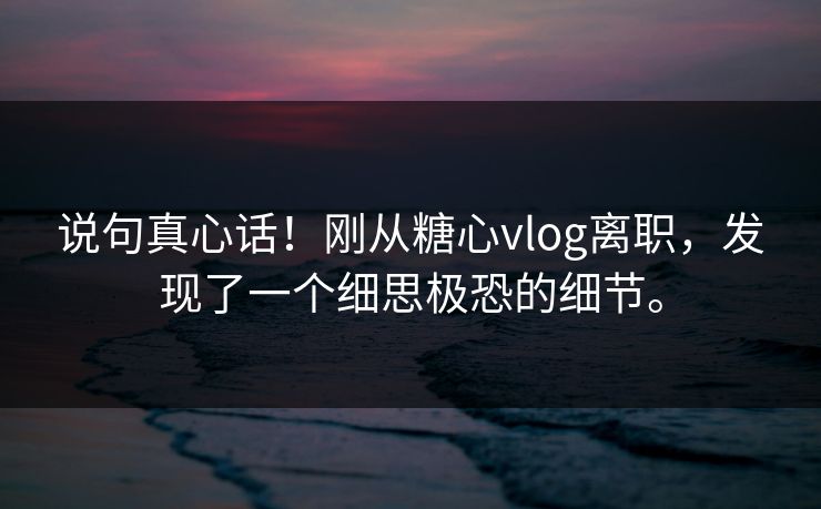 说句真心话！刚从糖心vlog离职，发现了一个细思极恐的细节。