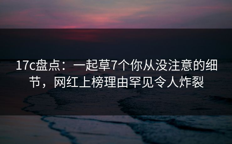 17c盘点：一起草7个你从没注意的细节，网红上榜理由罕见令人炸裂