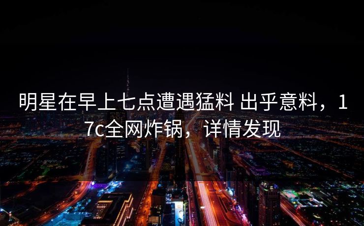 明星在早上七点遭遇猛料 出乎意料，17c全网炸锅，详情发现