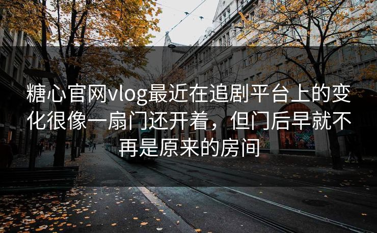 糖心官网vlog最近在追剧平台上的变化很像一扇门还开着，但门后早就不再是原来的房间