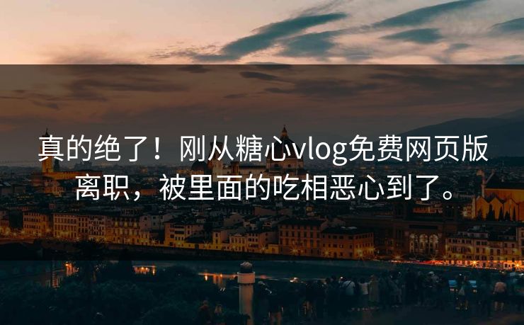 真的绝了！刚从糖心vlog免费网页版离职，被里面的吃相恶心到了。