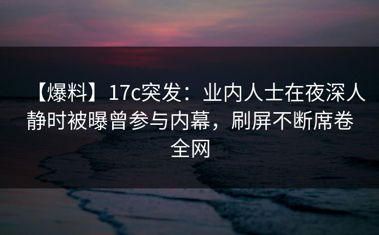 【爆料】17c突发：业内人士在夜深人静时被曝曾参与内幕，刷屏不断席卷全网
