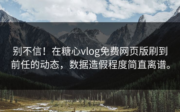别不信！在糖心vlog免费网页版刷到前任的动态，数据造假程度简直离谱。