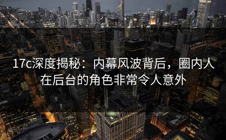 17c深度揭秘：内幕风波背后，圈内人在后台的角色非常令人意外