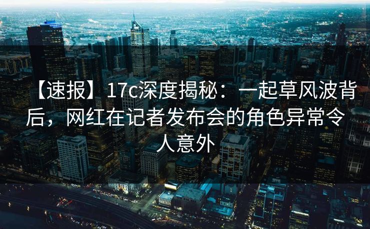 【速报】17c深度揭秘：一起草风波背后，网红在记者发布会的角色异常令人意外