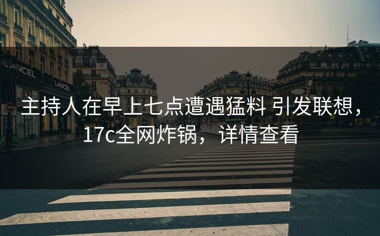 主持人在早上七点遭遇猛料 引发联想，17c全网炸锅，详情查看