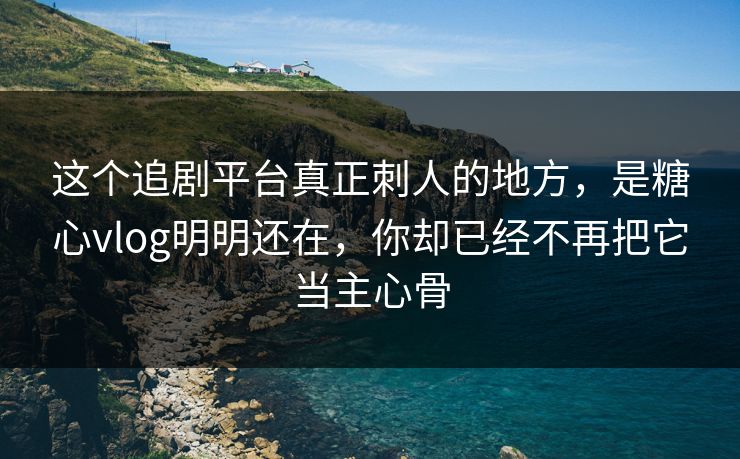 这个追剧平台真正刺人的地方，是糖心vlog明明还在，你却已经不再把它当主心骨