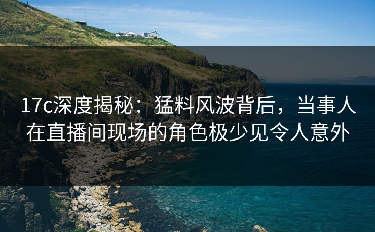17c深度揭秘：猛料风波背后，当事人在直播间现场的角色极少见令人意外