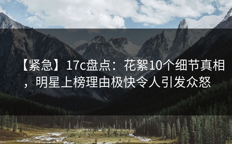 【紧急】17c盘点：花絮10个细节真相，明星上榜理由极快令人引发众怒